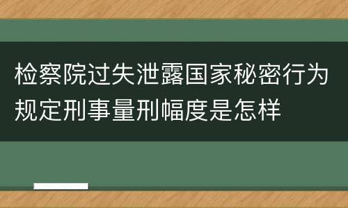 检察院过失泄露国家秘密行为规定刑事量刑幅度是怎样