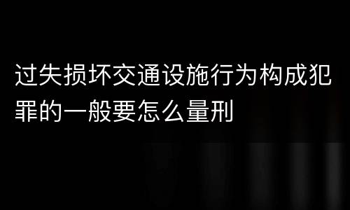 过失损坏交通设施行为构成犯罪的一般要怎么量刑