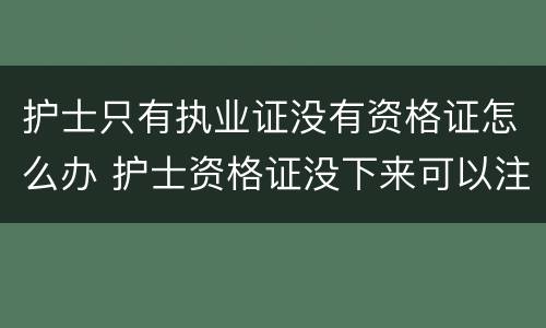 护士只有执业证没有资格证怎么办 护士资格证没下来可以注册执业证吗