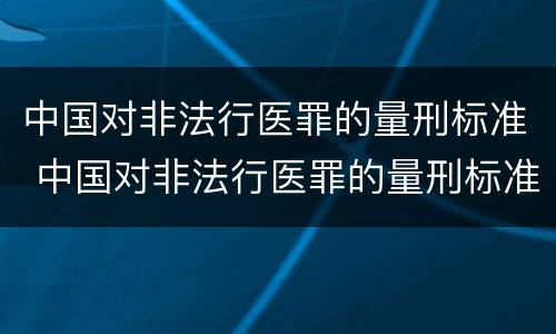 中国对非法行医罪的量刑标准 中国对非法行医罪的量刑标准是什么