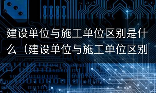 建设单位与施工单位区别是什么（建设单位与施工单位区别是什么呢）