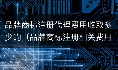 品牌商标注册代理费用收取多少的（品牌商标注册相关费用）