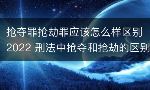 抢夺罪抢劫罪应该怎么样区别2022 刑法中抢夺和抢劫的区别