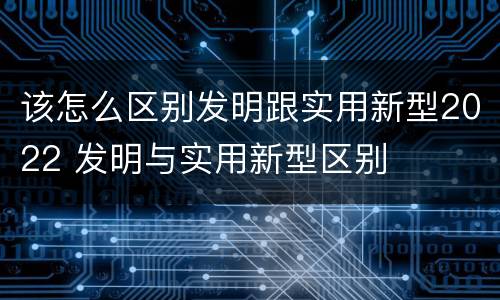 该怎么区别发明跟实用新型2022 发明与实用新型区别