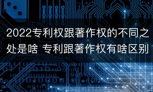 2022专利权跟著作权的不同之处是啥 专利跟著作权有啥区别