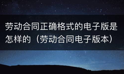 劳动合同正确格式的电子版是怎样的（劳动合同电子版本）
