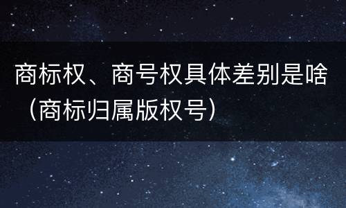 商标权、商号权具体差别是啥（商标归属版权号）