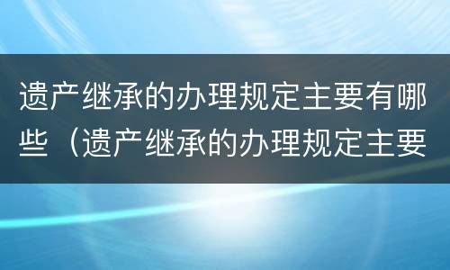 遗产继承的办理规定主要有哪些（遗产继承的办理规定主要有哪些种类）