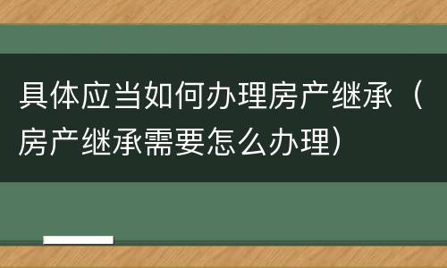 具体应当如何办理房产继承（房产继承需要怎么办理）