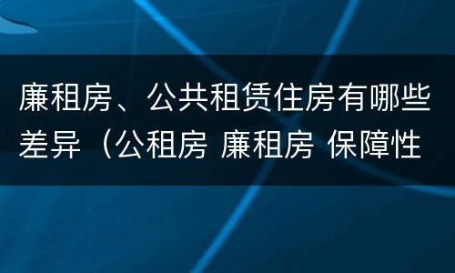廉租房、公共租赁住房有哪些差异（公租房 廉租房 保障性住房区别）