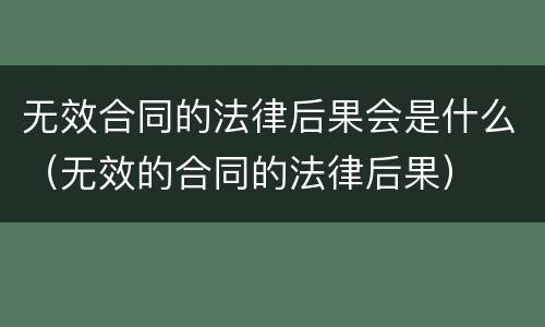 无效合同的法律后果会是什么（无效的合同的法律后果）