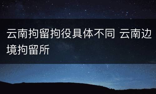 云南拘留拘役具体不同 云南边境拘留所