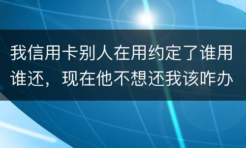 我信用卡别人在用约定了谁用谁还，现在他不想还我该咋办