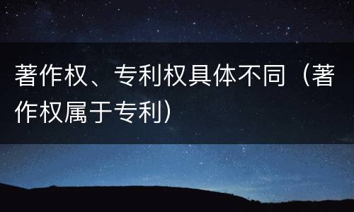 著作权、专利权具体不同（著作权属于专利）