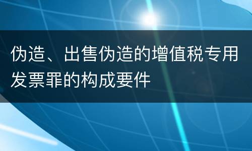 伪造、出售伪造的增值税专用发票罪的构成要件