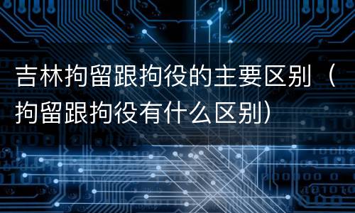吉林拘留跟拘役的主要区别（拘留跟拘役有什么区别）