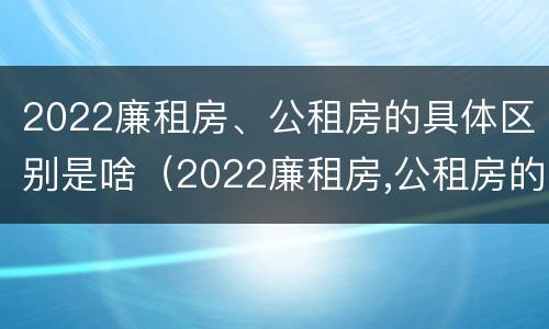 2022廉租房、公租房的具体区别是啥（2022廉租房,公租房的具体区别是啥呢）