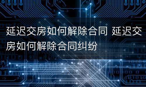 延迟交房如何解除合同 延迟交房如何解除合同纠纷