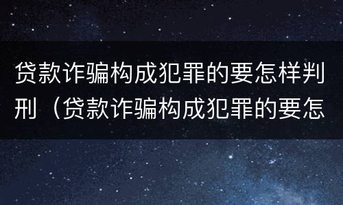 贷款诈骗构成犯罪的要怎样判刑（贷款诈骗构成犯罪的要怎样判刑呢）