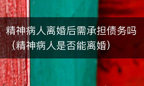 精神病人离婚后需承担债务吗（精神病人是否能离婚）