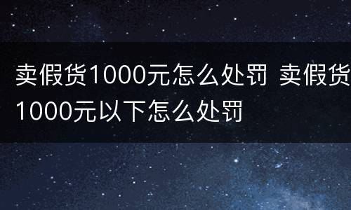 卖假货1000元怎么处罚 卖假货1000元以下怎么处罚