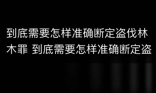 到底需要怎样准确断定盗伐林木罪 到底需要怎样准确断定盗伐林木罪行