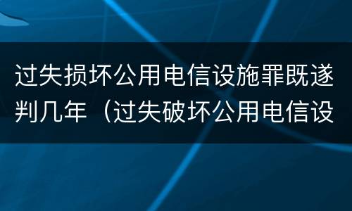 过失损坏公用电信设施罪既遂判几年（过失破坏公用电信设施罪）