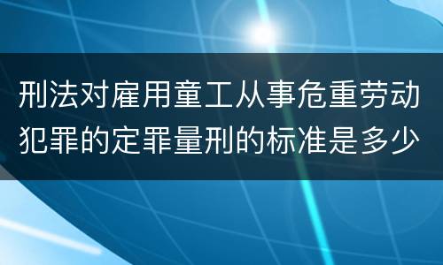 刑法对雇用童工从事危重劳动犯罪的定罪量刑的标准是多少