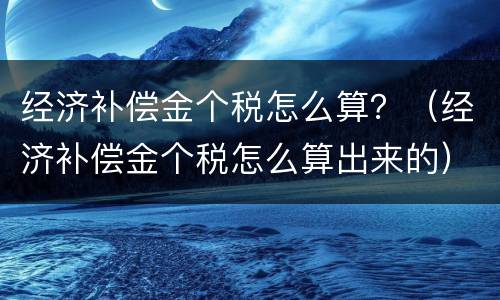 经济补偿金个税怎么算？（经济补偿金个税怎么算出来的）