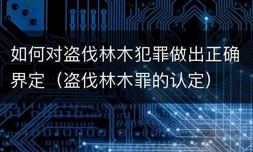如何对盗伐林木犯罪做出正确界定（盗伐林木罪的认定）