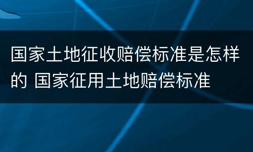 国家土地征收赔偿标准是怎样的 国家征用土地赔偿标准