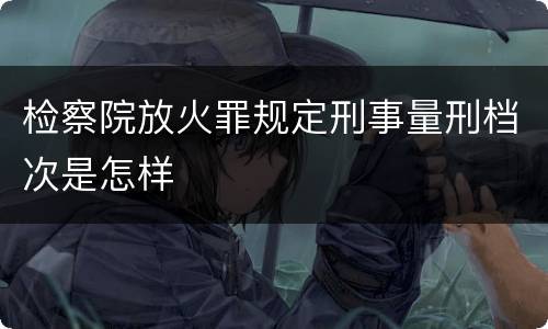 检察院放火罪规定刑事量刑档次是怎样