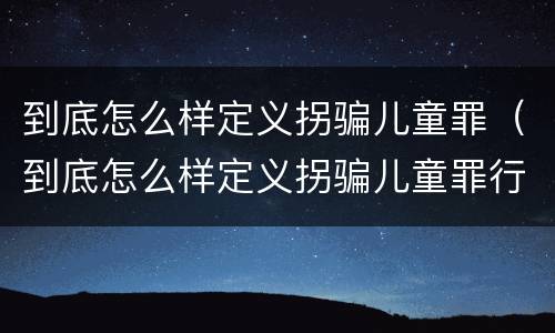 到底怎么样定义拐骗儿童罪（到底怎么样定义拐骗儿童罪行为）