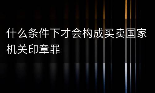 什么条件下才会构成买卖国家机关印章罪