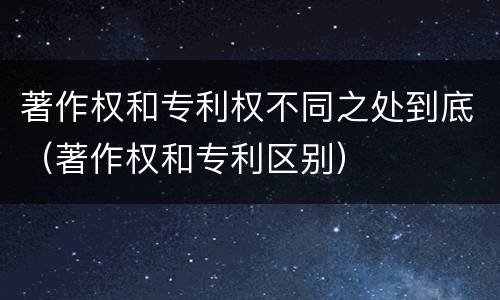 著作权和专利权不同之处到底（著作权和专利区别）