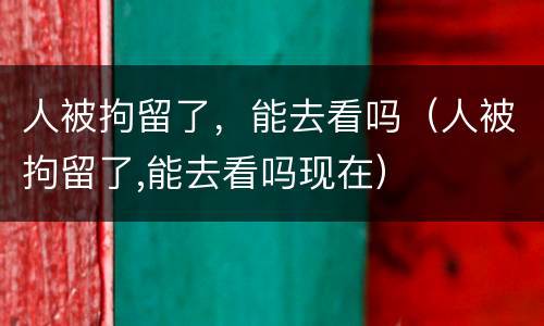 人被拘留了，能去看吗（人被拘留了,能去看吗现在）