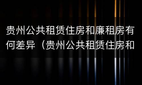 贵州公共租赁住房和廉租房有何差异（贵州公共租赁住房和廉租房有何差异呢）