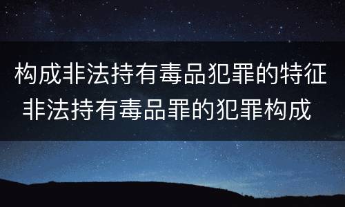 构成非法持有毒品犯罪的特征 非法持有毒品罪的犯罪构成