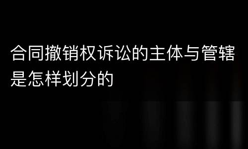 合同撤销权诉讼的主体与管辖是怎样划分的