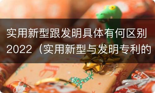 实用新型跟发明具体有何区别2022（实用新型与发明专利的区别有哪些）