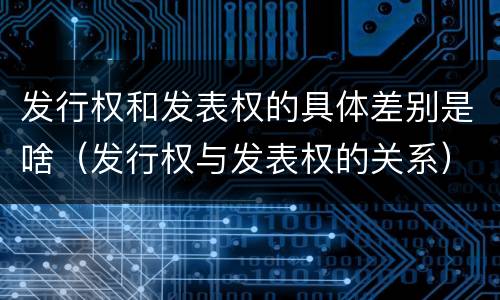 发行权和发表权的具体差别是啥（发行权与发表权的关系）