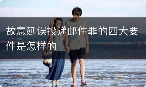故意延误投递邮件罪的四大要件是怎样的