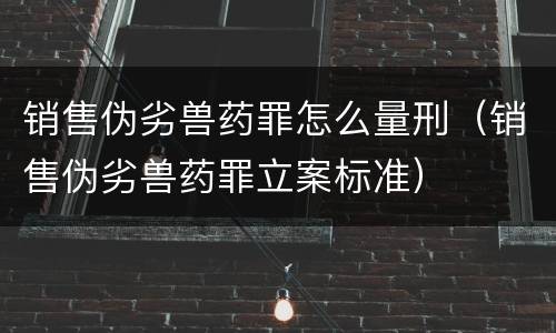 销售伪劣兽药罪怎么量刑(销售伪劣兽药罪立案标准)