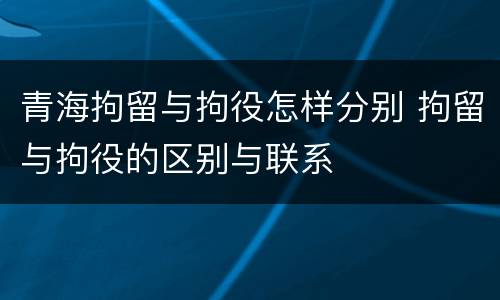 青海拘留与拘役怎样分别 拘留与拘役的区别与联系