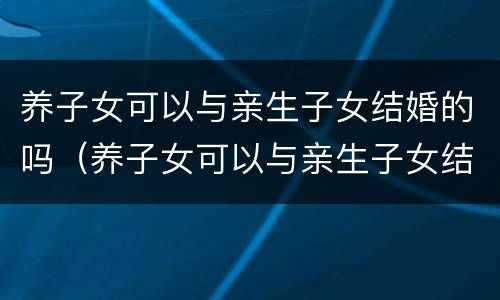 养子女可以与亲生子女结婚的吗（养子女可以与亲生子女结婚的吗知乎）