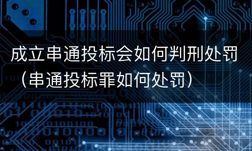 成立串通投标会如何判刑处罚（串通投标罪如何处罚）