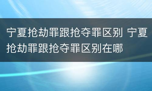 宁夏抢劫罪跟抢夺罪区别 宁夏抢劫罪跟抢夺罪区别在哪