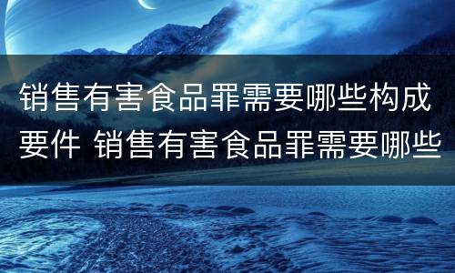 销售有害食品罪需要哪些构成要件 销售有害食品罪需要哪些构成要件呢