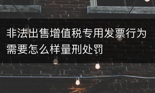 非法出售增值税专用发票行为需要怎么样量刑处罚
