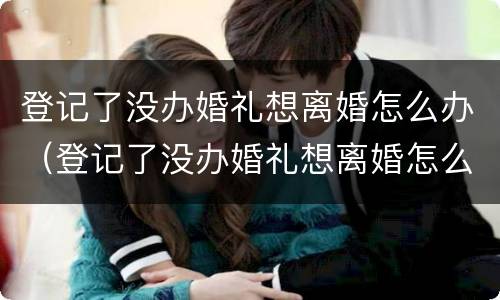 登记了没办婚礼想离婚怎么办（登记了没办婚礼想离婚怎么办理）